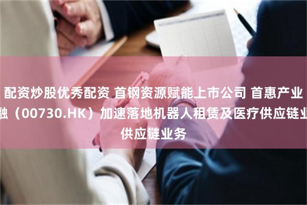 配资炒股优秀配资 首钢资源赋能上市公司 首惠产业金融（00730.HK）加速落地机器人租赁及医疗供应链业务